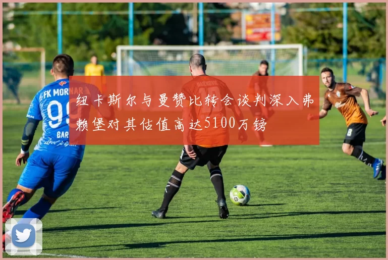 纽卡斯尔与曼赞比转会谈判深入弗赖堡对其估值高达5100万镑