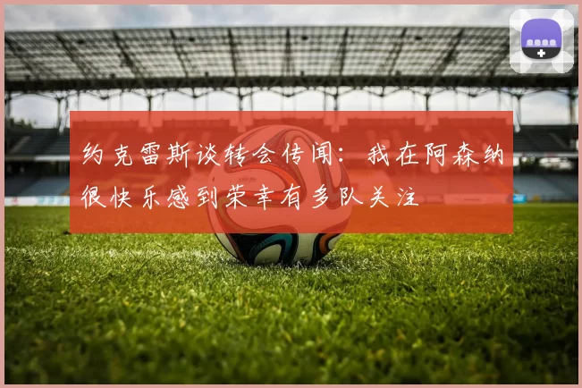 约克雷斯谈转会传闻：我在阿森纳很快乐感到荣幸有多队关注